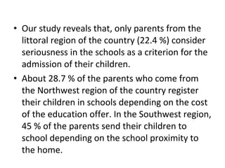 • Our study reveals that, only parents from the
littoral region of the country (22.4 %) consider
seriousness in the schools as a criterion for the
admission of their children.
• About 28.7 % of the parents who come from
the Northwest region of the country register
their children in schools depending on the cost
of the education offer. In the Southwest region,
45 % of the parents send their children to
school depending on the school proximity to
the home.
 