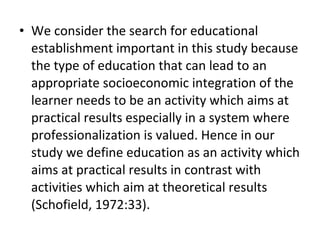 • We consider the search for educational
establishment important in this study because
the type of education that can lead to an
appropriate socioeconomic integration of the
learner needs to be an activity which aims at
practical results especially in a system where
professionalization is valued. Hence in our
study we define education as an activity which
aims at practical results in contrast with
activities which aim at theoretical results
(Schofield, 1972:33).
 