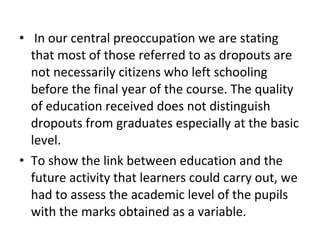 • In our central preoccupation we are stating
that most of those referred to as dropouts are
not necessarily citizens who left schooling
before the final year of the course. The quality
of education received does not distinguish
dropouts from graduates especially at the basic
level.
• To show the link between education and the
future activity that learners could carry out, we
had to assess the academic level of the pupils
with the marks obtained as a variable.
 