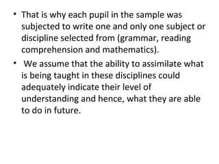 • That is why each pupil in the sample was
subjected to write one and only one subject or
discipline selected from (grammar, reading
comprehension and mathematics).
• We assume that the ability to assimilate what
is being taught in these disciplines could
adequately indicate their level of
understanding and hence, what they are able
to do in future.
 