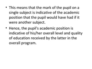 • This means that the mark of the pupil on a
single subject is indicative of the academic
position that the pupil would have had if it
were another subject.
• Hence, the pupil's academic position is
indicative of his/her overall level and quality
of education received by the latter in the
overall program.
 