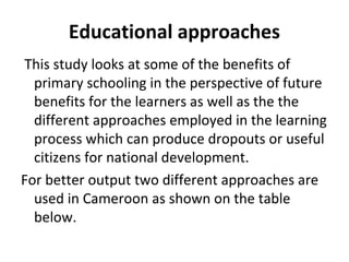 Educational approaches
This study looks at some of the benefits of
primary schooling in the perspective of future
benefits for the learners as well as the the
different approaches employed in the learning
process which can produce dropouts or useful
citizens for national development.
For better output two different approaches are
used in Cameroon as shown on the table
below.
 