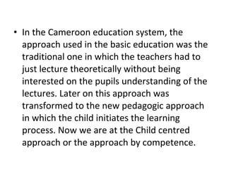 • In the Cameroon education system, the
approach used in the basic education was the
traditional one in which the teachers had to
just lecture theoretically without being
interested on the pupils understanding of the
lectures. Later on this approach was
transformed to the new pedagogic approach
in which the child initiates the learning
process. Now we are at the Child centred
approach or the approach by competence.
 