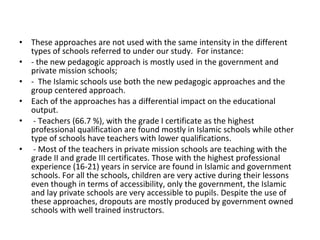 • These approaches are not used with the same intensity in the different
types of schools referred to under our study. For instance:
• - the new pedagogic approach is mostly used in the government and
private mission schools;
• - The Islamic schools use both the new pedagogic approaches and the
group centered approach.
• Each of the approaches has a differential impact on the educational
output.
• - Teachers (66.7 %), with the grade I certificate as the highest
professional qualification are found mostly in Islamic schools while other
type of schools have teachers with lower qualifications.
• - Most of the teachers in private mission schools are teaching with the
grade II and grade III certificates. Those with the highest professional
experience (16-21) years in service are found in Islamic and government
schools. For all the schools, children are very active during their lessons
even though in terms of accessibility, only the government, the Islamic
and lay private schools are very accessible to pupils. Despite the use of
these approaches, dropouts are mostly produced by government owned
schools with well trained instructors.
 