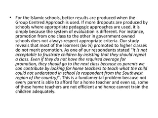 • For the Islamic schools, better results are produced when the
Group Centred Approach is used. If more dropouts are produced by
schools where appropriate pedagogic approaches are used, it is
simply because the system of evaluation is different. For instance,
promotion from one class to the other in government owned
schools does not always respect appropriate criteria. Our study
reveals that most of the learners (66 %) promoted to higher classes
do not merit promotion. As one of our respondents stated “it is not
acceptable to frustrate children by insisting that they should repeat
a class. Even if they do not have the required average for
promotion, they should go to the next class because as parents we
can contribute by looking for home teachers to teach what the child
could not understand in school (a respondent from the Southwest
region of the country)”. This is a fundamental problem because not
every parent is able to afford for a home teacher and even so, some
of these home teachers are not efficient and hence cannot train the
children adequately.
 