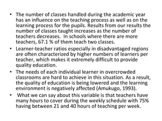 • The number of classes handled during the academic year
has an influence on the teaching process as well as on the
learning process for the pupils. Results from our results the
number of classes taught increases as the number of
teachers decreases. In schools where there are more
teachers, 67.1 % of them teach two classes.
• Learner-teacher ratios especially in disadvantaged regions
are often characterized by higher numbers of learners per
teacher, which makes it extremely difficult to provide
quality education.
• The needs of each individual learner in overcrowded
classrooms are hard to achieve in this situation. As a result,
the quality of education is being lowered and the learning
environment is negatively affected (Amukugo, 1993).
• What we can say about this variable is that teachers have
many hours to cover during the weekly schedule with 75%
having between 21 and 40 hours of teaching per week.
 