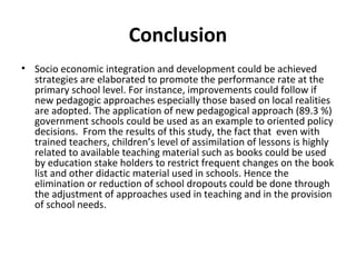 Conclusion
• Socio economic integration and development could be achieved
strategies are elaborated to promote the performance rate at the
primary school level. For instance, improvements could follow if
new pedagogic approaches especially those based on local realities
are adopted. The application of new pedagogical approach (89.3 %)
government schools could be used as an example to oriented policy
decisions. From the results of this study, the fact that even with
trained teachers, children’s level of assimilation of lessons is highly
related to available teaching material such as books could be used
by education stake holders to restrict frequent changes on the book
list and other didactic material used in schools. Hence the
elimination or reduction of school dropouts could be done through
the adjustment of approaches used in teaching and in the provision
of school needs.
 