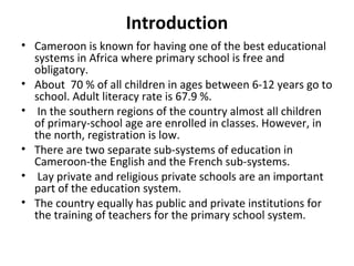 Introduction
• Cameroon is known for having one of the best educational
systems in Africa where primary school is free and
obligatory.
• About 70 % of all children in ages between 6-12 years go to
school. Adult literacy rate is 67.9 %.
• In the southern regions of the country almost all children
of primary-school age are enrolled in classes. However, in
the north, registration is low.
• There are two separate sub-systems of education in
Cameroon-the English and the French sub-systems.
• Lay private and religious private schools are an important
part of the education system.
• The country equally has public and private institutions for
the training of teachers for the primary school system.
 