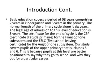 Introduction Cont.
• Basic education covers a period of 08 years comprising
2 years in kindergarten and 6 years in the primary. The
normal length of the primary cycle alone is six years.
The legal age of admission to this level of education is
5 years. The certificate for the end of cycle is the CEP
(certificate d’étude primaire) for the Francophone
subsystem and the FSLC (first school leaving
certificate) for the Anglophone subsystem. Our study
covers pupils of the upper primary that is, classes 5
and 6. This is because pupils at this level are better
positioned to say why they go to school and why they
opt for a particular career.
 