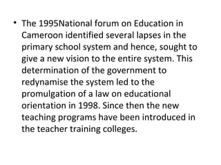 • The 1995National forum on Education in
Cameroon identified several lapses in the
primary school system and hence, sought to
give a new vision to the entire system. This
determination of the government to
redynamise the system led to the
promulgation of a law on educational
orientation in 1998. Since then the new
teaching programs have been introduced in
the teacher training colleges.
 