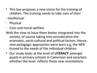 • This law proposes a new vision for the training of
children. The training needs to take care of their
- intellectual
- Physical
- Civic and moral welfare
With the view to have them better integrated into the
society, of course taking into consideration the
economic, socio-cultural and political factors. Hence,
new pedagogic approaches were born e.g, the NPA
(tuned to the needs of the individual children.
• Our study looks at the level of LITERACY amongst
pupils in primary schools in Cameroon and ascertain
whether the level reflects these new orientations
 