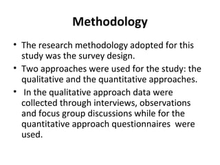 Methodology
• The research methodology adopted for this
study was the survey design.
• Two approaches were used for the study: the
qualitative and the quantitative approaches.
• In the qualitative approach data were
collected through interviews, observations
and focus group discussions while for the
quantitative approach questionnaires were
used.
 