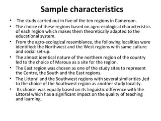 Sample characteristics
• The study carried out in five of the ten regions in Cameroon.
• The choice of these regions based on agro-ecological characteristics
of each region which makes them theoretically adapted to the
educational system.
• From the agro-ecological resemblance, the following localities were
identified: the Northwest and the West regions with same culture
and social set-up.
• The almost identical nature of the northern region of the country
led to the choice of Maroua as a site for the region.
• The East region was chosen as one of the study sites to represent
the Centre, the South and the East regions.
• The Littoral and the Southwest regions with several similarities ,led
to the choice of the Southwest region as another study locality.
• Its choice was equally based on its linguistic difference with the
Littoral which has a significant impact on the quality of teaching
and learning.
 