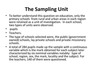 The Sampling Unit
• To better understand this question on education, only the
primary schools from rural and urban areas in each region
were retained as a unit of investigation. In each school,
two types of units were observed:
• pupils
• Teachers.
• The type of schools selected were, the public (government
owned) schools, lay private schools and private missionary
schools.
• A total of 284 pupils made up the sample with a continuous
variable which is the mark obtained for each subject later
characterized by six nominal variables notably: type of
school, region, sex, the mark, locality and the subject. For
the teachers, 140 of them were questioned.
 