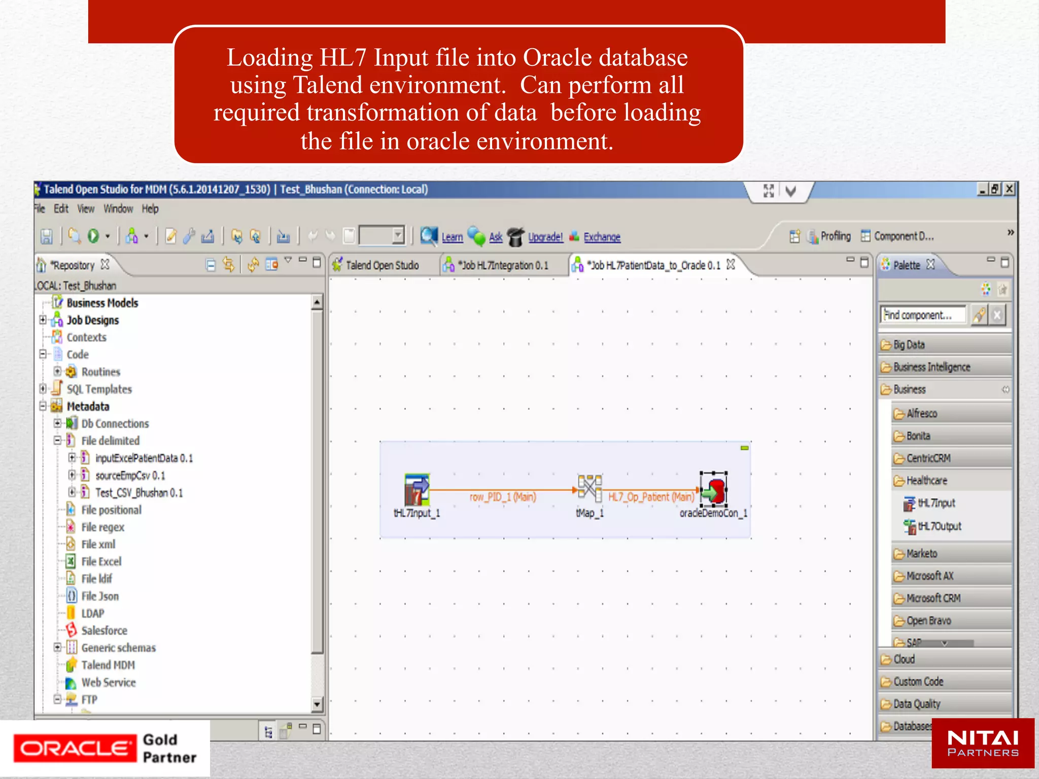 Loading the Data to Cloud Environment Using Data
Integration, Data Quality, MDM Tools
Loading backend
Input file into Oracle
database using NITAI
CBAP environment.
Can perform all
required transformation
of data before loading
the file in oracle
environment.
Creating a cloud
database connection
using Oracle SQL
developer.
By using cart feature of
Oracle sql developer
we can deploy the
cloud which will load
the tables into cloud
database.
Data
Integration Big Data
Data
Quality
Cloud Data
Warehouse
Healthcare
Cloud
Database
 