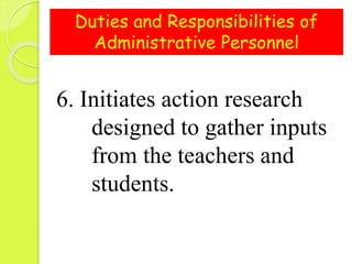 Duties and Responsibilities of
Administrative Personnel
6. Initiates action research
designed to gather inputs
from the teachers and
students.
 