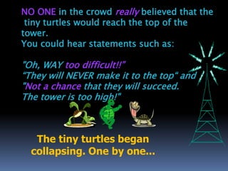 NO ONE in the crowd really believed that the
tiny turtles would reach the top of the
tower.
You could hear statements such as:
"Oh, WAY too difficult!!”
“They will NEVER make it to the top“ and
"Not a chance that they will succeed.
The tower is too high!"
The tiny turtles began
collapsing. One by one...
 