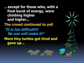 ... except for those who, with a
final burst of energy, were
climbing higher
and higher...
The crowd continued to yell
"It is too difficult!!!
No one will make it!“
More tiny turtles got tired and
gave up...
 