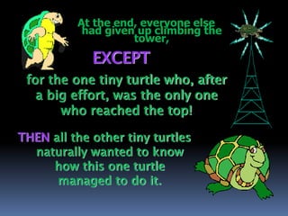 At the end, everyone else
had given up climbing the
tower,
EXCEPT
for the one tiny turtle who, after
a big effort, was the only one
who reached the top!
THEN all the other tiny turtles
naturally wanted to know
how this one turtle
managed to do it.
 