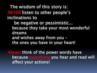The wisdom of this story is:
NEVER listen to other people’s
inclinations to
be negative or pessimistic...
because they take your most wonderful
dreams
and wishes away from you –
the ones you have in your heart!
Always think of the power words have
because everything you hear and read will
affect your actions!
 