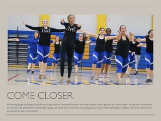 COME CLOSER
All looking bright and happy, Sarah Prince,Addy Jackson, Kennedy Rockvam, and Emily Bollum make a gesture to “come closer” during their preparation
for the pep rally performance.All the girls spoke out about how much they love being part of a team. Kennedy Rockvam added,“I like how close we are
as a group. It’s like a sisterhood”.
 