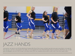 JAZZ HANDS
Learning their new dance for the FHS Pep Rally, Rachel Cleveland, Ellie Plumer, Maria Lawson, and Kaeli Long make some jazzy moves. Earlier in the week, the
Stars team got a visit from a choreographer from Dallas, who choreographed their dance “Beautiful People”.About the experience, Ellie Plumer says, ”A really
great choreographer came into Frisco to teach us the dance moves, which was competition jazz, and after he left it took us two more weeks to learn.”
 
