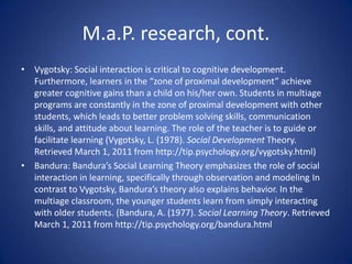 Multiage ProgramWhat is multiage?A paradigm shift from traditional “graded” classrooms to a room in which children are grouped according to spans of ages (i.e. 6-7 year olds, 8-9 year olds, etc.)Research-based best practice for development of a young child.There is no research supporting the current system of grouping children strictly by the year they were born. In stark contrast, there is tremendous evidence (empirical) in support of multiage.