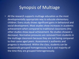 Multiage is NOTA split or combined class. In splits, a teacher attempts to teach two totally separate classes within one room. The philosophy of a split class is the same as traditional “graded” classes. This method creates double the work on teachers and research does not support the same academic integrity as graded, or multiage, classrooms.
