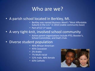 Who are we?A parish school located in Berkley, MI.Berkley was named Business Week’s “Most Affordable Suburb in the U.S.” in 2010 (viable community base)Part of CLT 1st waveA very tight-knit, involved school communityActive parent organizations include PTO, Booster’s, School Committee, and Dad’s Club.Diverse student population46% African American45% Caucasian2% Arabic7% Multi-racial52% male, 48% female63% Catholic
