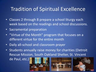 Tradition of Spiritual ExcellenceClasses 2 through 8 prepare a school liturgy each week based on the readings and school discussions.Sacramental preparation“Virtue of the Month” program that focuses on a different virtue for the entire monthDaily all-school and classroom prayerStudents annually raise money for charities (Detroit Rescue Mission, South Oakland Shelter, St. Vincent de Paul, etc.)
