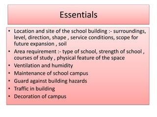 Essentials 
• Location and site of the school building :- surroundings, 
level, direction, shape , service conditions, scope for 
future expansion , soil 
• Area requirement :- type of school, strength of school , 
courses of study , physical feature of the space 
• Ventilation and humidity 
• Maintenance of school campus 
• Guard against building hazards 
• Traffic in building 
• Decoration of campus 
 