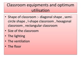 Classroom equipments and optimum 
utilisation 
• Shape of classroom :- diagonal shape , semi-circle 
shape , l-shape classroom , hexagonal 
classroom , rectangular classroom 
• Size of the classroom 
• The lighting 
• The ventilation 
• The floor 
 