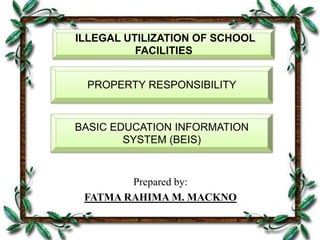 Prepared by:
FATMA RAHIMA M. MACKNO
PROPERTY RESPONSIBILITY
ILLEGAL UTILIZATION OF SCHOOL
FACILITIES
BASIC EDUCATION INFORMATION
SYSTEM (BEIS)
 