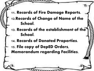 11. Records of Fire Damage Reports.
12.Records of Change of Name of the
School.
13. Records of the establishment of the
School.
14. Records of Donated Properties.
15. File copy of DepED Orders,
Memorandum regarding Facilities.
 