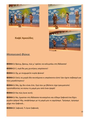 Καφέ Αρκούδες




Μεσογειακή Φώκια


ΦΩΚΙΑ 1: Βρουμ, βρουμ, πώς μ’ αρέσει να κολυμπάω στη θάλασσα!

ΦΩΚΙΑ 2: Ε, σιγά θα μας χτυπήσεις απρόσεκτε!

ΦΩΚΙΑ 1: Ωχ, με συγχωρείτε κυρία φώκια!

ΦΩΚΙΑ 2: Εσείς τα μικρά όλο ανυπόμονα κι απρόσεκτα είστε! Δεν έχετε σεβασμό για
τους μεγαλύτερους!

ΦΩΚΙΑ 1: Μα, όχι δεν είναι έτσι. Εγώ που με βλέπετε είχα τραυματιστεί
προσπαθώντας να σώσω τη μαμά μου από έναν ψαρά!

ΦΩΚΙΑ 2: Και πώς έγινε αυτό;

ΦΩΚΙΑ 1: Να, ήμασταν στη θάλασσα πεινασμένοι και είδαμε ξαφνικά ένα δίχτυ
γεμάτο ψάρια! Μμ, σκεφτήκαμε με τη μαμά μου κι ορμήσαμε. Τρώγαμε, τρώγαμε
μέχρι που ξαφνικά…

ΦΩΚΙΑ 2: Ξαφνικά; Τι έγινε ξαφνικά;
                                                                                  10
 