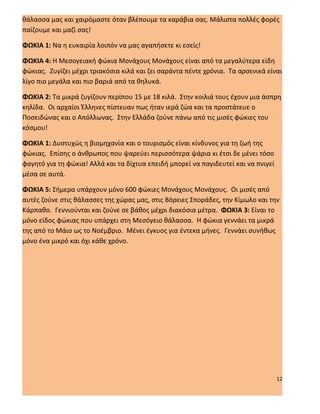 θάλασσα μας και χαιρόμαστε όταν βλέπουμε τα καράβια σας. Μάλιστα πολλές φορές
παίζουμε και μαζί σας!

ΦΩΚΙΑ 1: Να η ευκαιρία λοιπόν να μας αγαπήσετε κι εσείς!

ΦΩΚΙΑ 4: Η Μεσογειακή φώκια Μονάχους Μονάχους είναι από τα μεγαλύτερα είδη
φώκιας. Ζυγίζει μέχρι τριακόσια κιλά και ζει σαράντα πέντε χρόνια. Τα αρσενικά είναι
λίγο πιο μεγάλα και πιο βαριά από τα θηλυκά.

ΦΩΚΙΑ 2: Τα μικρά ζυγίζουν περίπου 15 με 18 κιλά. Στην κοιλιά τους έχουν μια άσπρη
κηλίδα. Οι αρχαίοι Έλληνες πίστευαν πως ήταν ιερά ζώα και τα προστάτευε ο
Ποσειδώνας και ο Απόλλωνας. Στην Ελλάδα ζούνε πάνω από τις μισές φώκιες του
κόσμου!

ΦΩΚΙΑ 1: Δυστυχώς η βιομηχανία και ο τουρισμός είναι κίνδυνος για τη ζωή της
φώκιας. Επίσης ο άνθρωπος που ψαρεύει περισσότερα ψάρια κι έτσι δε μένει τόσο
φαγητό για τη φώκια! Αλλά και τα δίχτυα επειδή μπορεί να παγιδευτεί και να πνιγεί
μέσα σε αυτά.

ΦΩΚΙΑ 5: Σήμερα υπάρχουν μόνο 600 φώκιες Μονάχους Μονάχους. Οι μισές από
αυτές ζούνε στις θάλασσες της χώρας μας, στις Βόρειες Σποράδες, την Κίμωλο και την
Κάρπαθο. Γεννιούνται και ζούνε σε βάθος μέχρι διακόσια μέτρα. ΦΩΚΙΑ 3: Είναι το
μόνο είδος φώκιας που υπάρχει στη Μεσόγειο θάλασσα. Η φώκια γεννάει τα μικρά
της από το Μάιο ως το Νοέμβριο. Μένει έγκυος για έντεκα μήνες. Γεννάει συνήθως
μόνο ένα μικρό και όχι κάθε χρόνο.




                                                                                    12
 