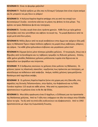 ΧΕΛΩΝΑΚΙ 3: Είναι το φεγγάρι χαζούλα!

ΧΕΛΩΝΑΚΙ 7: Παιδιά τρέξετε με όλη σας τη δύναμη! Γρήγορα όσο είναι νύχτα ακόμα
και δε μπορούν να μας δουν οι γλάροι!

ΧΕΛΩΝΑΚΙ 3: Η Χελώνα Καρέτα Καρέτα υπάρχει στη γη από την εποχή των
δεινοσαύρων! Ζυγίζει ενενήντα κιλά και το μήκος της φτάνει το ένα μέτρο. Της
αρέσει να τρώει θαλάσσια φυτά και τσούχτρες.

ΧΕΛΩΝΑΚΙ 5: Γεννάει αυγά όταν γίνει τριάντα χρονών. Κάθε δυο με τρία χρόνια
επιστρέφει εκεί που γεννήθηκε και αφήνει τα αυγά της. Τα μικρά βγαίνουν από τα
αυγά μετά από δυο μήνες.

ΧΕΛΩΝΑΚΙ 6: Μόλις βγουν από τα αυγά ανεβαίνουν στην άμμο και τρέχουν όλα μαζί
προς τη θάλασσα! Έχουν πάρα πολλούς εχθρούς τα μικρά όπως καβούρια, γλάρους
και ψάρια. Για κάθε χίλια χελωνάκια επιβιώνει και μεγαλώνει μόνο ένα!

ΧΕΛΩΝΑΚΙ 4: Σήμερα ζούνε μόνο τέσσερις χιλιάδες χελώνες. Ο τουρισμός, όπως και ο
θόρυβος από τα ξενοδοχεία και τις ταβέρνες τρομάζει τις θηλυκές χελώνες. Επίσης,
κάθε χρόνο χιλιάδες θαλάσσιες χελώνες μπλέκονται τυχαία στα δίχτυα και τα
παραγάδια των ψαράδων και πνίγονται.

ΧΕΛΩΝΑΚΙ 7: Ο άνθρωπος σκοτώνει τις χελώνες όταν μολύνει τις θάλασσες. Οι
χελώνες τρώνε τις πλαστικές σακούλες νομίζοντας πως πρόκειται για τσούχτρες, με
αποτέλεσμα να πεθαίνουν από ασφυξία. Ακόμα, πολλές χελώνες τραυματίζονται
θανάσιμα από ταχύπλοα σκάφη.

ΧΕΛΩΝΑΚΙ 2: Οι χελώνες Καρέτα Καρέτα ζούνε στη χώρα μας στη Ζάκυνθο, στις
παραλίες της δυτικής Πελοποννήσου, στην Κρήτη, την Κεφαλονιά και τη Ρόδο.
Γεννάνε περίπου 115 αυγά σε κάθε γέννα. Μια από τις οργανώσεις που
προστατεύουν τη χελώνα είναι το Βε Βε έφ Ελλάς.

ΧΕΛΩΝΑΚΙ 1: Μια άλλη οργάνωση είναι Ο Αρχέλων, ο Σύλλογος για την προστασία
της θαλάσσιας χελώνας. Από τα 7 είδη που υπάρχουν σε όλο τον κόσμο στην Ελλάδα
ζούνε τα τρία. Τα έξι από τα επτά είδη κινδυνεύουν να εξαφανιστούν. Από το 1992
προστατεύεται με νόμο της Ευρωπαϊκής Ένωσης.




                                                                                  3
 