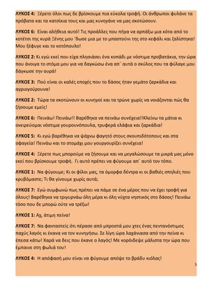 ΛΥΚΟΣ 4: Ξέρετε όλοι πως δε βρίσκουμε πια εύκολα τροφή. Οι άνθρωποι φυλάνε τα
πρόβατα και τα κατσίκια τους και μας κυνηγάνε να μας σκοτώσουν.

ΛΥΚΟΣ 6: Είναι αλήθεια αυτό! Τις προάλλες που πήγα να αρπάξω μια κότα από το
κοτέτσι της κυρά Ξένης μου ‘δωσε μια με το μπαστούνι της στο κεφάλι και ζαλίστηκα!
Μου ξέφυγε και το κοτόπουλο!

ΛΥΚΟΣ 2: Κι εγώ εκεί που είχα πλησιάσει ένα κοπάδι με νόστιμα προβατάκια, την ώρα
που άνοιγα το στόμα μου για να δαγκώσω ένα απ΄ αυτά ο σκύλος που τα φύλαγε μου
δάγκωσε την ουρά!

ΛΥΚΟΣ 3: Πού είναι οι καλές εποχές που το δάσος ήταν γεμάτο ζαρκάδια και
αγριογούρουνα!

ΛΥΚΟΣ 2: Τώρα τα σκοτώνουν οι κυνηγοί και τα τρώνε χωρίς να νοιάζονται πώς θα
ζήσουμε εμείς!

ΛΥΚΟΣ 6: Πεινάω! Πεινάω!! Βαρέθηκα να πεινάω συνέχεια!!Κλείνω τα μάτια κι
ονειρεύομαι νόστιμα γουρουνόπουλα, τρυφερά ελάφια και ζαρκάδια!

ΛΥΚΟΣ 5: Κι εγώ βαρέθηκα να ψάχνω φαγητό στους σκουπιδότοπους και στα
σφαγεία! Πεινάω και το στομάχι μου γουργουρίζει συνέχεια!

ΛΥΚΟΣ 4: Ξέρετε πως μπορούμε να ζήσουμε και να μεγαλώσουμε τα μικρά μας μόνο
εκεί που βρίσκουμε τροφή. Γι αυτό πρέπει να φύγουμε απ΄ αυτό τον τόπο.

ΛΥΚΟΣ 1: Να φύγουμε; Κι οι φίλοι μας, τα όμορφα δέντρα κι οι βαθιές σπηλιές που
κρυβόμαστε; Τι θα γίνουμε χωρίς αυτά;

ΛΥΚΟΣ 7: Εγώ συμφωνώ πως πρέπει να πάμε σε ένα μέρος που να έχει τροφή για
όλους! Βαρέθηκα να τριγυρνάω όλη μέρα κι όλη νύχτα νηστικός στο δάσος! Πεινάω
τόσο που δε μπορώ ούτε να τρέξω!

ΛΥΚΟΣ 1: Αχ, άτιμη πείνα!

ΛΥΚΟΣ 7: Να φανταστείς ότι πέρασε από μπροστά μου χτες ένας πεντανόστιμος
παχύς λαγός κι έκανα να τον κυνηγήσω. Σε λίγη ώρα λαχάνιασα από την πείνα κι
έπεσα κάτω! Χαρά να δεις που έκανε ο λαγός! Με κορόιδεψε μάλιστα την ώρα που
έμπαινε στη φωλιά του!

ΛΥΚΟΣ 4: Η απόφασή μου είναι να φύγουμε απόψε το βράδυ κιόλας!
                                                                                     5
 