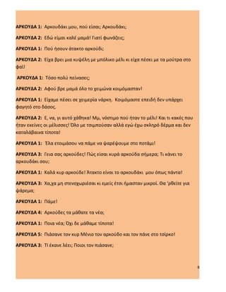 ΑΡΚΟΥΔΑ 1: Αρκουδάκι μου, πού είσαι; Αρκουδάκι;

ΑΡΚΟΥΔΑ 2: Εδώ είμαι καλέ μαμά! Γιατί φωνάζεις;

ΑΡΚΟΥΔΑ 1: Πού ήσουν άτακτο αρκούδι;

ΑΡΚΟΥΔΑ 2: Είχα βρει μια κυψέλη με μπόλικο μέλι κι είχα πέσει με τα μούτρα στο
φαϊ!

ΑΡΚΟΥΔΑ 1: Τόσο πολύ πείνασες;

ΑΡΚΟΥΔΑ 2: Αφού βρε μαμά όλο το χειμώνα κοιμόμασταν!

ΑΡΚΟΥΔΑ 1: Είχαμε πέσει σε χειμερία νάρκη. Κοιμόμαστε επειδή δεν υπάρχει
φαγητό στο δάσος.

ΑΡΚΟΥΔΑ 2: Ε, να, γι αυτό χάθηκα! Μμ, νόστιμο πού ήταν το μέλι! Και τι κακές που
ήταν εκείνες οι μέλισσες! Όλο με τσιμπούσαν αλλά εγώ έχω σκληρό δέρμα και δεν
καταλάβαινα τίποτα!

ΑΡΚΟΥΔΑ 1: Έλα ετοιμάσου να πάμε να ψαρέψουμε στο ποτάμι!

ΑΡΚΟΥΔΑ 3: Γεια σας αρκούδες! Πώς είσαι κυρά αρκούδα σήμερα; Τι κάνει το
αρκουδάκι σου;

ΑΡΚΟΥΔΑ 1: Καλά κυρ αρκούδε! Άτακτο είναι το αρκουδάκι μου όπως πάντα!

ΑΡΚΟΥΔΑ 3: Χα,χα μη στενοχωριέσαι κι εμείς έτσι ήμασταν μικροί. Θα ‘ρθείτε για
ψάρεμα;

ΑΡΚΟΥΔΑ 1: Πάμε!

ΑΡΚΟΥΔΑ 4: Αρκούδες τα μάθατε τα νέα;

ΑΡΚΟΥΔΑ 1: Ποια νέα; Όχι δε μάθαμε τίποτα!

ΑΡΚΟΥΔΑ 5: Πιάσανε τον κυρ Μένιο τον αρκούδο και τον πάνε στο τσίρκο!

ΑΡΚΟΥΔΑ 3: ΤΙ έκανε λέει; Ποιοι τον πιάσανε;



                                                                                   8
 