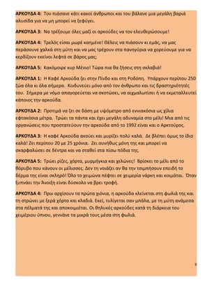 ΑΡΚΟΥΔΑ 4: Τον πιάσανε κάτι κακοί άνθρωποι και του βάλανε μια μεγάλη βαριά
αλυσίδα για να μη μπορεί να ξεφύγει.

ΑΡΚΟΥΔΑ 3: Να τρέξουμε όλες μαζί οι αρκούδες να τον ελευθερώσουμε!

ΑΡΚΟΥΔΑ 4: Τρελός είσαι μωρέ καημένε! Θέλεις να πιάσουν κι εμάς, να μας
περάσουνε χαλκά στη μύτη και να μας τρέχουν στα πανηγύρια να χορεύουμε για να
κερδίζουν εκείνοι λεφτά σε βάρος μας;

ΑΡΚΟΥΔΑ 5: Κακόμοιρε κυρ Μένιο! Τώρα πια θα ζήσεις στη σκλαβιά!

ΑΡΚΟΥΔΑ 1: Η Καφέ Αρκούδα ζει στην Πίνδο και στη Ροδόπη. Υπάρχουν περίπου 250
ζώα όλα κι όλα σήμερα. Κινδυνεύει μόνο από τον άνθρωπο και τις δραστηριότητές
του. Σήμερα με νόμο απαγορεύεται να σκοτώσει, να αιχμαλωτίσει ή να εκμεταλλευτεί
κάποιος την αρκούδα.

ΑΡΚΟΥΔΑ 2: Προτιμά να ζει σε δάση με υψόμετρο από εννιακόσια ως χίλια
εφτακόσια μέτρα. Τρώει τα πάντα και έχει μεγάλη αδυναμία στο μέλι! Μια από τις
οργανώσεις που προστατεύουν την αρκούδα από το 1992 είναι και ο Αρκτούρος.

ΑΡΚΟΥΔΑ 3: Η καφέ Αρκούδα ακούει και μυρίζει πολύ καλά. Δε βλέπει όμως το ίδιο
καλά! Ζει περίπου 20 με 25 χρόνια. Ζει συνήθως μόνη της και μπορεί να
σκαρφαλώσει σε δέντρα και να σταθεί στα πίσω πόδια της.

ΑΡΚΟΥΔΑ 5: Τρώει ρίζες, χόρτα, μυρμήγκια και χελώνες! Βρίσκει το μέλι από το
θόρυβο που κάνουν οι μέλισσες. Δεν τη νοιάζει αν θα την τσιμπήσουν επειδή το
δέρμα της είναι σκληρό! Όλο το χειμώνα πέφτει σε χειμερία νάρκη και κοιμάται. Όταν
ξυπνάει την Άνοιξη είναι δύσκολο να βρει τροφή.

ΑΡΚΟΥΔΑ 4: Πριν αρχίσουν τα πρώτα χιόνια, η αρκούδα κλείνεται στη φωλιά της και
τη στρώνει με ξερά χόρτα και κλαδιά. Εκεί, τυλίγεται σαν μπάλα, με τη μύτη ανάμεσα
στα πέλματά της και αποκοιμιέται. Οι θηλυκές αρκούδες κατά τη διάρκεια του
χειμέριου ύπνου, γεννάνε τα μικρά τους μέσα στη φωλιά.




                                                                                     9
 