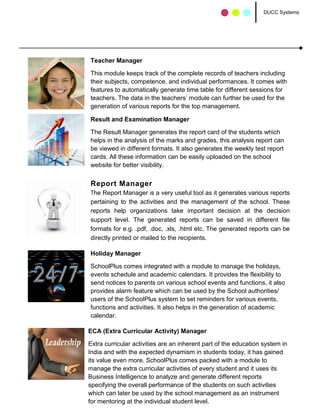DUCC Systems




Teacher Manager

This module keeps track of the complete records of teachers including
their subjects, competence, and individual performances. It comes with
features to automatically generate time table for different sessions for
teachers. The data in the teachers’ module can further be used for the
generation of various reports for the top management.

Result and Examination Manager

The Result Manager generates the report card of the students which
helps in the analysis of the marks and grades, this analysis report can
be viewed in different formats. It also generates the weekly test report
cards. All these information can be easily uploaded on the school
website for better visibility.


Report Manager
The Report Manager is a very useful tool as it generates various reports
pertaining to the activities and the management of the school. These
reports help organizations take important decision at the decision
support level. The generated reports can be saved in different file
formats for e.g. .pdf, .doc, .xls, .html etc. The generated reports can be
directly printed or mailed to the recipients.

Holiday Manager

SchoolPlus comes integrated with a module to manage the holidays,
events schedule and academic calendars. It provides the flexibility to
send notices to parents on various school events and functions, it also
provides alarm feature which can be used by the School authorities/
users of the SchoolPlus system to set reminders for various events,
functions and activities. It also helps in the generation of academic
calendar.

ECA (Extra Curricular Activity) Manager

Extra curricular activities are an inherent part of the education system in
India and with the expected dynamism in students today, it has gained
its value even more. SchoolPlus comes packed with a module to
manage the extra curricular activities of every student and it uses its
Business Intelligence to analyze and generate different reports
specifying the overall performance of the students on such activities
which can later be used by the school management as an instrument
for mentoring at the individual student level.
 