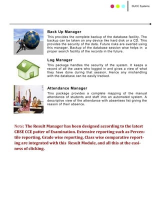 DUCC Systems




                 Back Up Manager
                 This provides the complete backup of the database facility. The
                 backup can be taken on any device like hard disk or a CD. This
                 provides the security of the data. Future risks are averted using
                 this manager. Backup of the database session wise helps in a
                 proper search facility of the records in the future.

                 Log Manager
                 This package handles the security of the system. It keeps a
                 record of all the users who logged in and gives a view of what
                 they have done during that session. Hence any mishandling
                 with the database can be easily tracked.


                 Attendance Manager
                 This package provides a complete mapping of the manual
                 attendance of students and staff into an automated system. A
                 descriptive view of the attendance with absentees list giving the
                 reason of their absence.




Note: The Result Manager has been designed according to the latest
CBSE CCE patter of Examination. Extensive reporting such as Percen-
tile reporting, Grade wise reporting, Class wise comparative report-
ing are integrated with this Result Module, and all this at the easi-
ness of clicking.
 