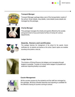 DUCC Systems




Transport Manager

Transport Manager package takes care of the transportation needs of
the school. Driver details, stop details, route details buses details are
managed by this package.



Charity Manager

This package manages the charity and grants offered by the society
and government (if any) and tracks he flow of money for various
departments.




Awards, Honors and certificates
This package improves the management of the school for the awards, honors
certificates etc. by students and teachers at the school. Search options are available
according to the postions, ranks etc.




Ledger Section

The division of School finance into ledgers and managing through
ledgers is possible. Transfer of money within ledgers is possible and
extensive reporting facility is provided.




Courier Management

All the couriers receive by the students and the staff are managed by
this package. All future oriented searches and reporting is available for
the effective tracing of couriers coming to school.
 