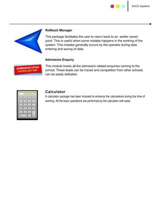 DUCC Systems




Rollback Manager

This package facilitates the user to return back to an earlier saved
point. This is useful when some mistake happens in the working of the
system. This mistake generally occurs by the operator during data
entering and saving of data.


Admission Enquiry

This module tracks all the admission related enquiries coming to the
school. These leads can be traced and competition from other schools
can be easily defeated.




Calculator
A calculator package has been included to enhance the calculations during the time of
working. All the basic operations are performed by the calculator with ease.
 