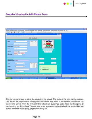 DUCC Systems




Snapshot showing the Add Student Form.




This form is generated to admit the student in the school. The fields of the form can be custom-
ized as per the requirements of the particular school. The photo of the student can also be up-
loaded and saved. From the form only the school can customize some fields like transport, ID
card printing etc. From here You can also enter so many minute details of the student like last
school attended, blood group, physical disability etc.



                                 Page 10
 