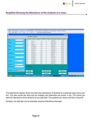 DUCC Systems




SnapShot Showing the Attendance of the students of a class.




This attendance register shows the date wise attendance of students of a particular class and a sec-
tion. This also shows the days that are holidays and absentees are shown in red. The school can
track the attendance of the students of any past date. The students are shown with their unique ID.

Similarly, the staff also can be attended using the Attendance Manager.




                                 Page 12
 