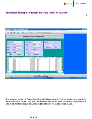 DUCC Systems




Snapshot Showing the Payment and Dues Details of students.




The snapshot shows the Payment and Dues Details of students. This list can be generated using
various combinations like Class wise, Section Wise, Roll no. etc. Dues can be seen separately. The
total of payment and dues is calculated and the complete list can be printed as well.




                             Page 13
 