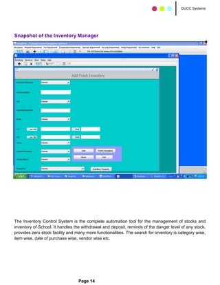 DUCC Systems




Snapshot of the Inventory Manager




The Inventory Control System is the complete automation tool for the management of stocks and
inventory of School. It handles the withdrawal and deposit, reminds of the danger level of any stock,
provides zero stock facility and many more functionalities. The search for inventory is category wise,
item wise, date of purchase wise, vendor wise etc.




                                  Page 14
 