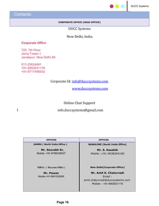 DUCC Systems
                                                                                        DUCC Systems


Contacts:
                                  CORPORATE OFFICE (HEAD OFFICE)


                                            DUCC Systems

                                           New Delhi, India
     Corporate Office

     720, 7th Floor
     Jaina Tower-1
     Janakpuri, New Delhi-58

     011-25624491
     +91-9953631179
     +91-9711496932


                           Corporate Id: info@duccsystems.com
                                              www.duccsystems.com


                                      Online Chat Support
 I                                info.duccsystems@gmail.com




                        OFFICES                                OFFICES

             JAMMU ( North India Office )               BANGLORE (South India Office)

                 Mr. Sourabh Kr.                             Mr. S. Kaushik
               Mobile :+91-9796038037                    Mobile :+91-9538294190




                SIRSA ( Haryana Office )                 New Delhi(Corporate Office)

                     Mr. Pawan                            Mr. Amit K. Chaturvedi
                 Mobile:+91-9991093895                              Email :
                                                     amit.chaturvedi@duccsystems.com
                                                           Mobile : +91-9953631179




                                  Page 16
 
