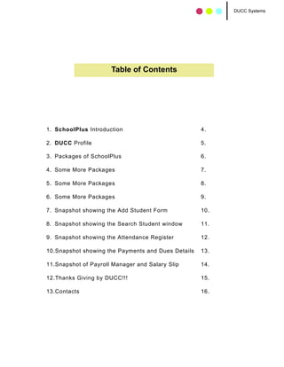 DUCC Systems




                      Table of Contents




1. SchoolPlus Introduction                          4.

2. DUCC Profile                                     5.

3. Packages of SchoolPlus                           6.

4. Some More Packages                               7.

5. Some More Packages                               8.

6. Some More Packages                               9.

7. Snapshot showing the Add Student Form            10.

8. Snapshot showing the Search Student window       11.

9. Snapshot showing the Attendance Register         12.

10.Snapshot showing the Payments and Dues Details   13.

11.Snapshot of Payroll Manager and Salary Slip      14.

12.Thanks Giving by DUCC!!!                         15.

13.Contacts                                         16.
 